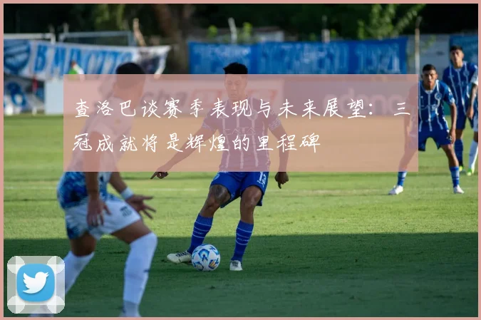 查洛巴谈赛季表现与未来展望：三冠成就将是辉煌的里程碑