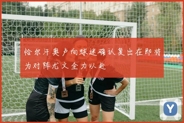 恰尔汗奥卢向球迷确认复出在即将为对阵尤文全力以赴