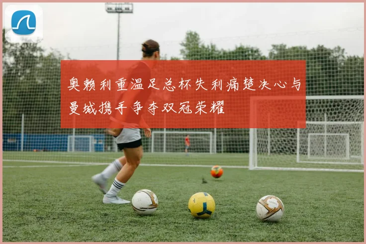 奥赖利重温足总杯失利痛楚决心与曼城携手争夺双冠荣耀