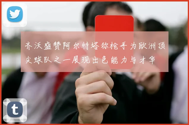 齐沃盛赞阿尔特塔称枪手为欧洲顶尖球队之一展现出色能力与才华