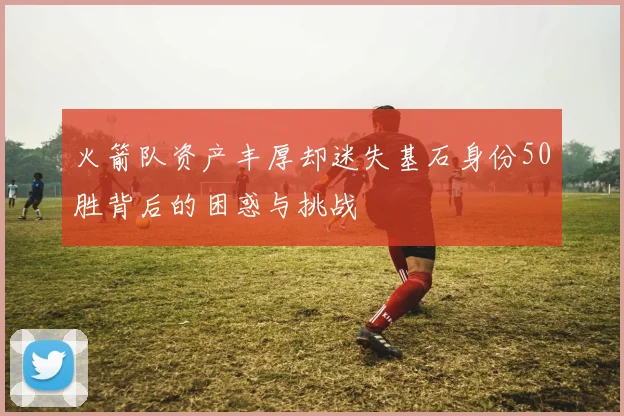 火箭队资产丰厚却迷失基石身份50胜背后的困惑与挑战