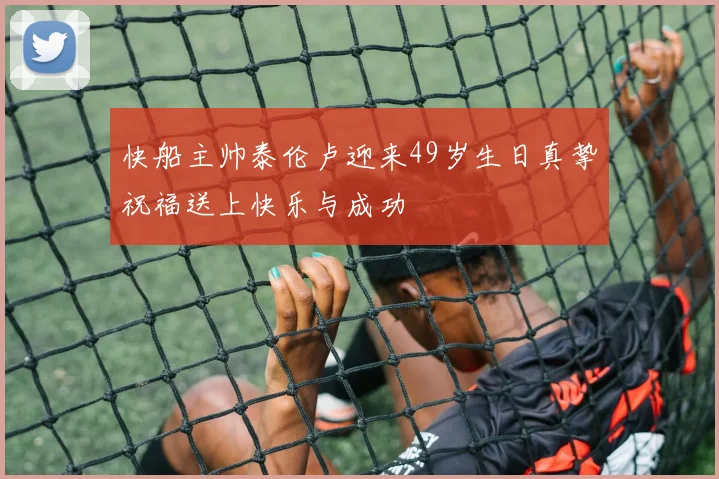 快船主帅泰伦卢迎来49岁生日真挚祝福送上快乐与成功