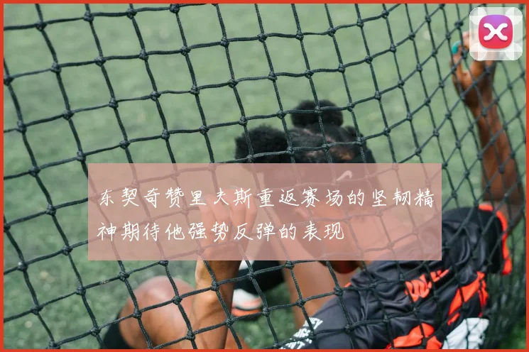 东契奇赞里夫斯重返赛场的坚韧精神期待他强势反弹的表现
