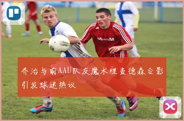 乔治与前AAU队友魔术理查德森合影引发球迷热议