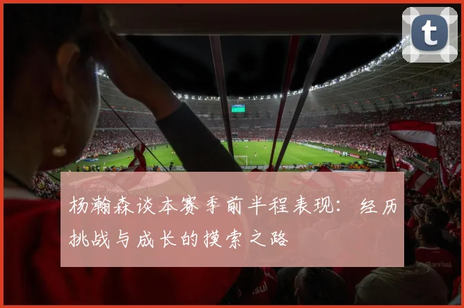 杨瀚森谈本赛季前半程表现：经历挑战与成长的摸索之路