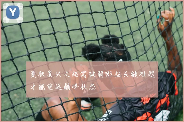曼联复兴之路需破解哪些关键难题才能重返巅峰状态