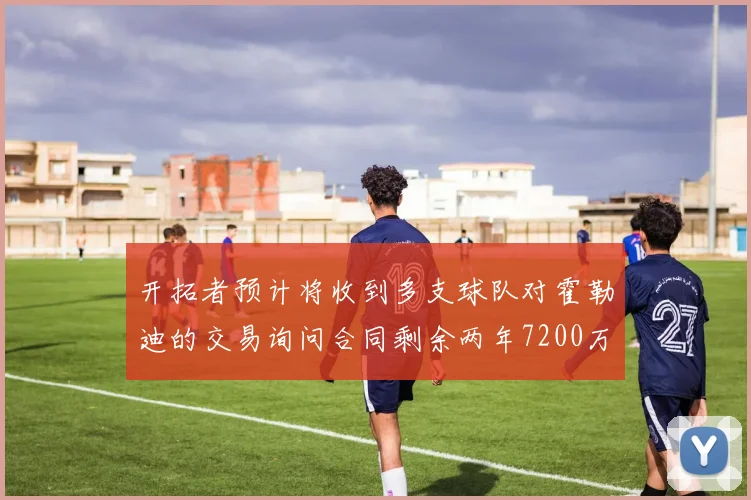 开拓者预计将收到多支球队对霍勒迪的交易询问合同剩余两年7200万