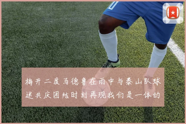梅开二度马德鲁在雨中与泰山队球迷共庆团结时刻再现我们是一体的精神