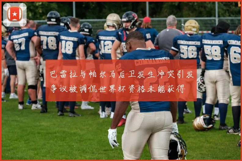 巴雷拉与帕尔马后卫发生冲突引发争议被调侃世界杯资格未能获得