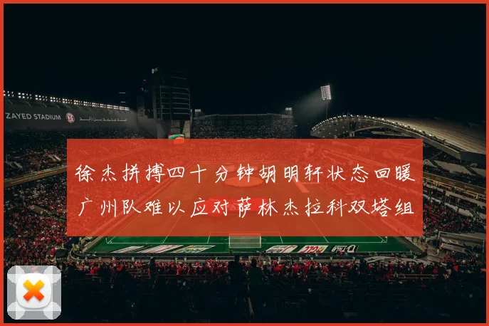 徐杰拼搏四十分钟胡明轩状态回暖广州队难以应对萨林杰拉科双塔组合