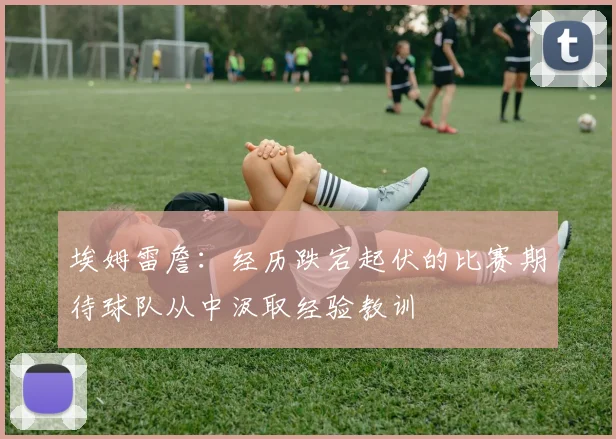 埃姆雷詹：经历跌宕起伏的比赛期待球队从中汲取经验教训