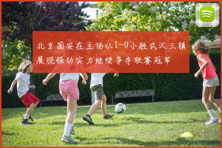 北京国安在主场以1-0小胜武汉三镇展现强劲实力继续争夺联赛冠军